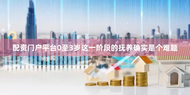 配资门户平台0至3岁这一阶段的抚养确实是个难题