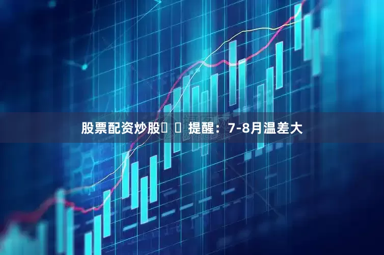股票配资炒股⚠️提醒：7-8月温差大