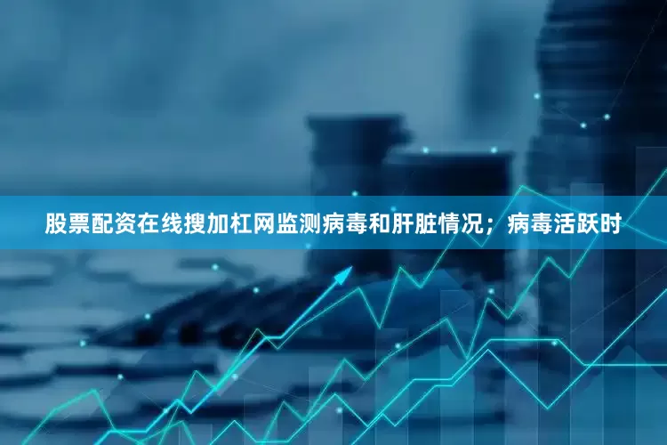 股票配资在线搜加杠网监测病毒和肝脏情况；病毒活跃时