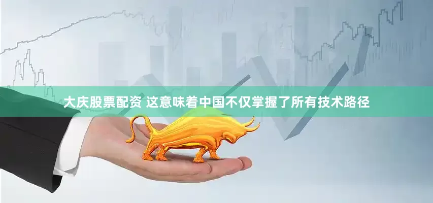 大庆股票配资 这意味着中国不仅掌握了所有技术路径